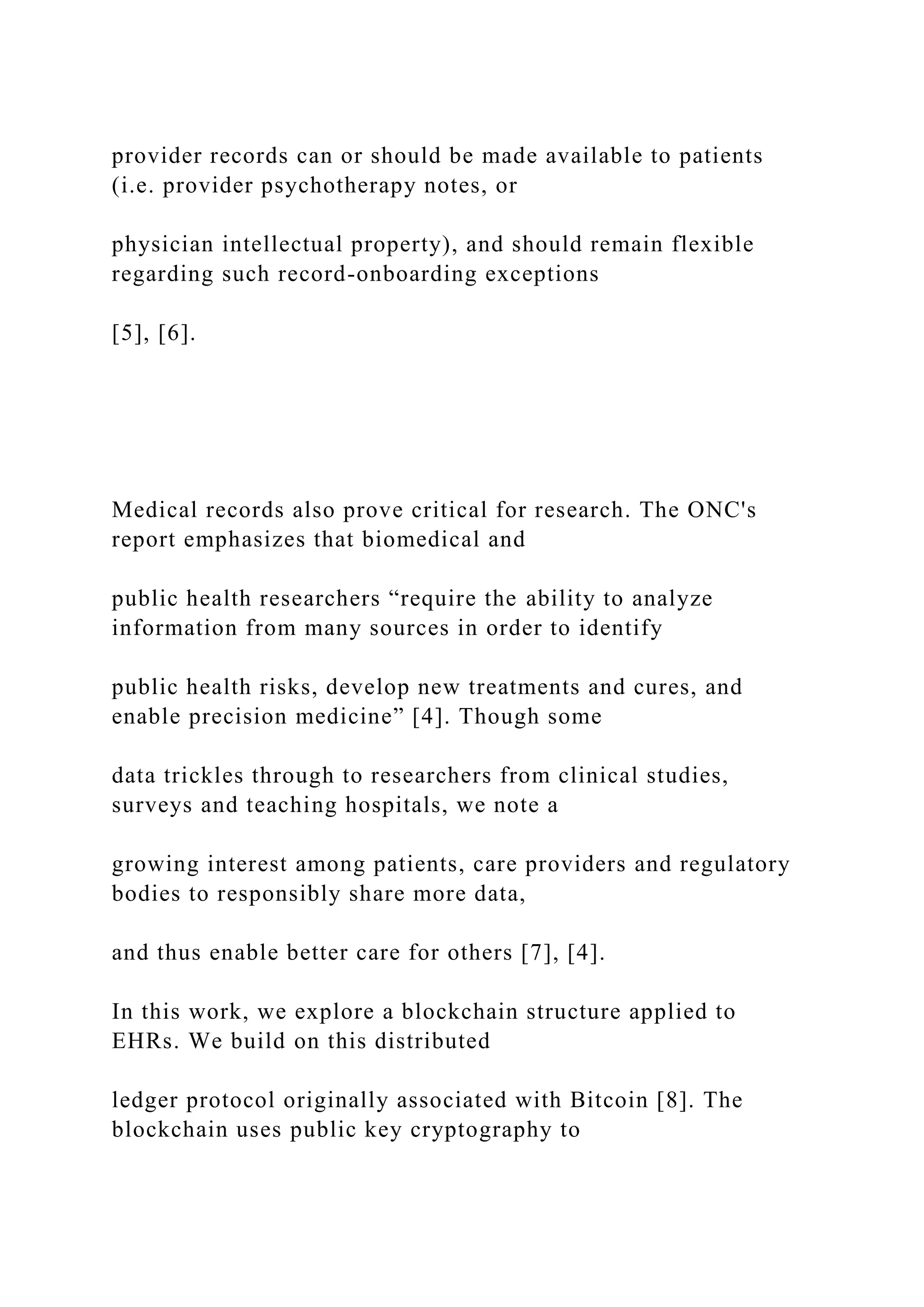 provider records can or should be made available to patients
(i.e. provider psychotherapy notes, or
physician intellectual property), and should remain flexible
regarding such record-onboarding exceptions
[5], [6].
Medical records also prove critical for research. The ONC's
report emphasizes that biomedical and
public health researchers “require the ability to analyze
information from many sources in order to identify
public health risks, develop new treatments and cures, and
enable precision medicine” [4]. Though some
data trickles through to researchers from clinical studies,
surveys and teaching hospitals, we note a
growing interest among patients, care providers and regulatory
bodies to responsibly share more data,
and thus enable better care for others [7], [4].
In this work, we explore a blockchain structure applied to
EHRs. We build on this distributed
ledger protocol originally associated with Bitcoin [8]. The
blockchain uses public key cryptography to
 