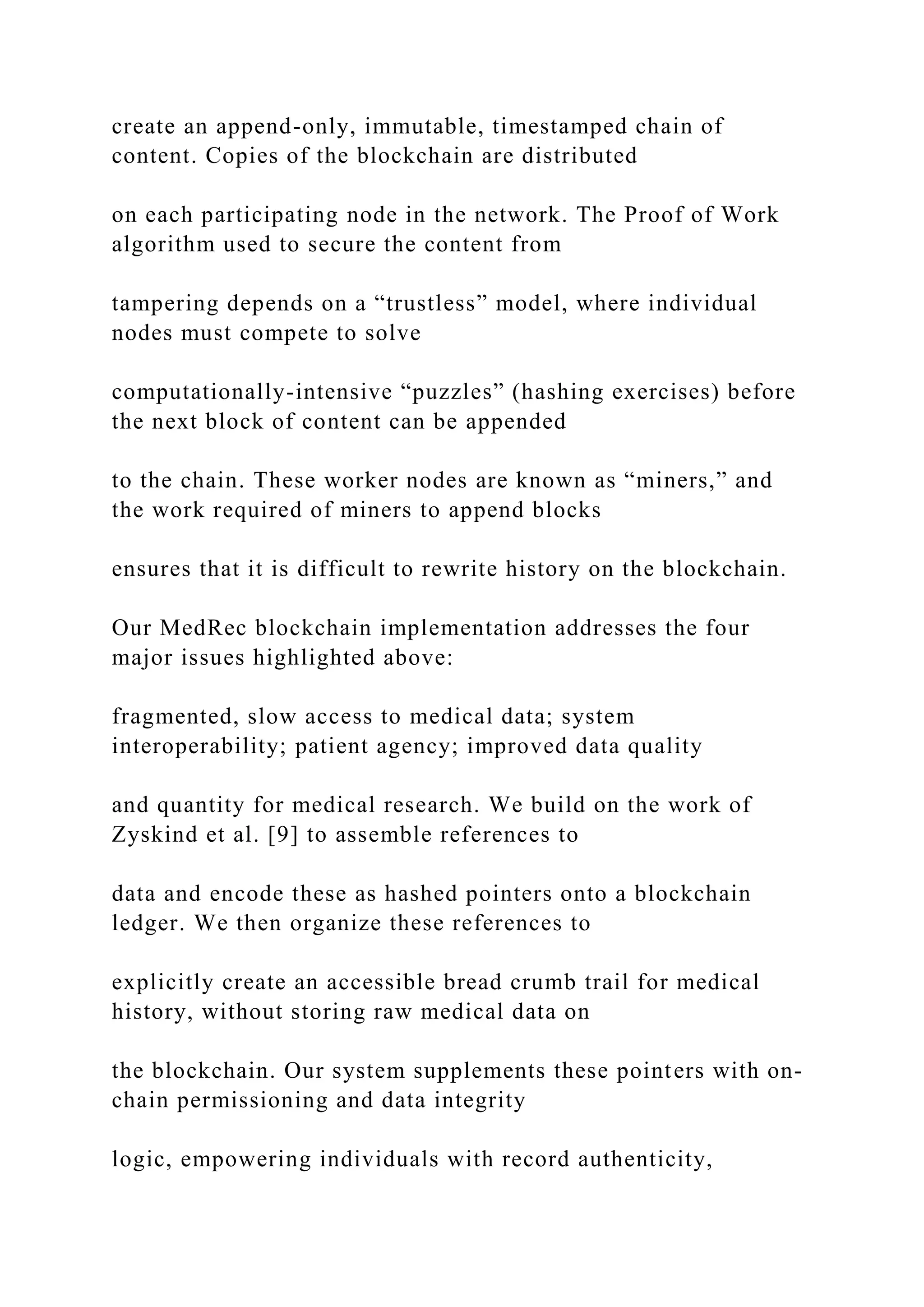 create an append-only, immutable, timestamped chain of
content. Copies of the blockchain are distributed
on each participating node in the network. The Proof of Work
algorithm used to secure the content from
tampering depends on a “trustless” model, where individual
nodes must compete to solve
computationally-intensive “puzzles” (hashing exercises) before
the next block of content can be appended
to the chain. These worker nodes are known as “miners,” and
the work required of miners to append blocks
ensures that it is difficult to rewrite history on the blockchain.
Our MedRec blockchain implementation addresses the four
major issues highlighted above:
fragmented, slow access to medical data; system
interoperability; patient agency; improved data quality
and quantity for medical research. We build on the work of
Zyskind et al. [9] to assemble references to
data and encode these as hashed pointers onto a blockchain
ledger. We then organize these references to
explicitly create an accessible bread crumb trail for medical
history, without storing raw medical data on
the blockchain. Our system supplements these pointers with on-
chain permissioning and data integrity
logic, empowering individuals with record authenticity,
 