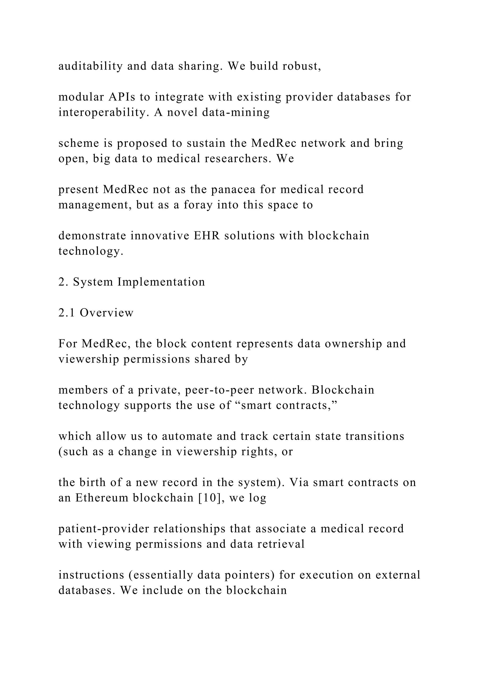 auditability and data sharing. We build robust,
modular APIs to integrate with existing provider databases for
interoperability. A novel data-mining
scheme is proposed to sustain the MedRec network and bring
open, big data to medical researchers. We
present MedRec not as the panacea for medical record
management, but as a foray into this space to
demonstrate innovative EHR solutions with blockchain
technology.
2. System Implementation
2.1 Overview
For MedRec, the block content represents data ownership and
viewership permissions shared by
members of a private, peer-to-peer network. Blockchain
technology supports the use of “smart contracts,”
which allow us to automate and track certain state transitions
(such as a change in viewership rights, or
the birth of a new record in the system). Via smart contracts on
an Ethereum blockchain [10], we log
patient-provider relationships that associate a medical record
with viewing permissions and data retrieval
instructions (essentially data pointers) for execution on external
databases. We include on the blockchain
 