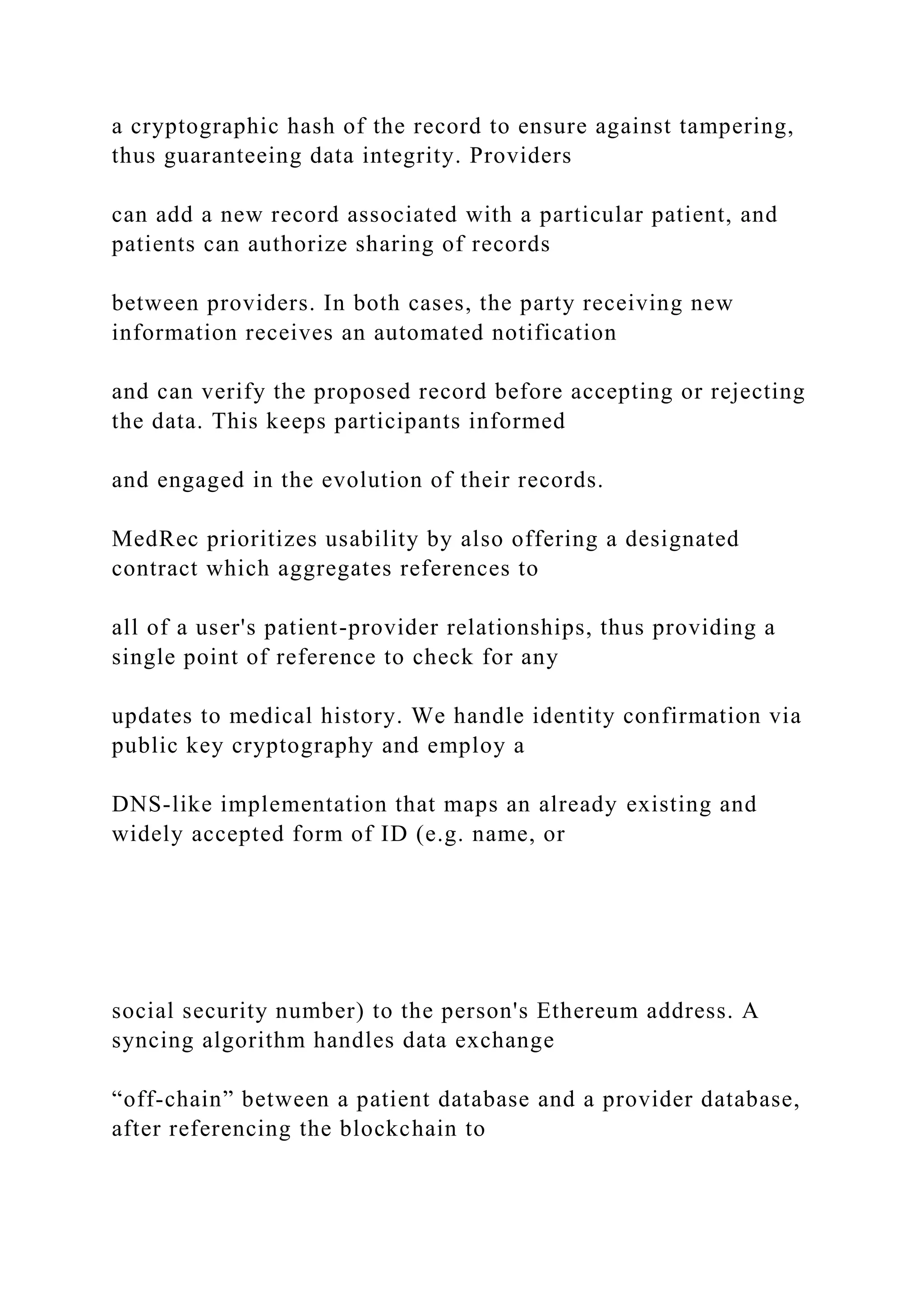 a cryptographic hash of the record to ensure against tampering,
thus guaranteeing data integrity. Providers
can add a new record associated with a particular patient, and
patients can authorize sharing of records
between providers. In both cases, the party receiving new
information receives an automated notification
and can verify the proposed record before accepting or rejecting
the data. This keeps participants informed
and engaged in the evolution of their records.
MedRec prioritizes usability by also offering a designated
contract which aggregates references to
all of a user's patient-provider relationships, thus providing a
single point of reference to check for any
updates to medical history. We handle identity confirmation via
public key cryptography and employ a
DNS-like implementation that maps an already existing and
widely accepted form of ID (e.g. name, or
social security number) to the person's Ethereum address. A
syncing algorithm handles data exchange
“off-chain” between a patient database and a provider database,
after referencing the blockchain to
 