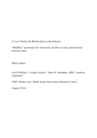 A Case Study for Blockchain in Healthcare:
“MedRec” prototype for electronic health records and medical
research data
White Paper
Ariel Ekblaw*, Asaph Azaria*, John D. Halamka, MD†, Andrew
Lippman*
*MIT Media Lab, †Beth Israel Deaconess Medical Center
August 2016
 
