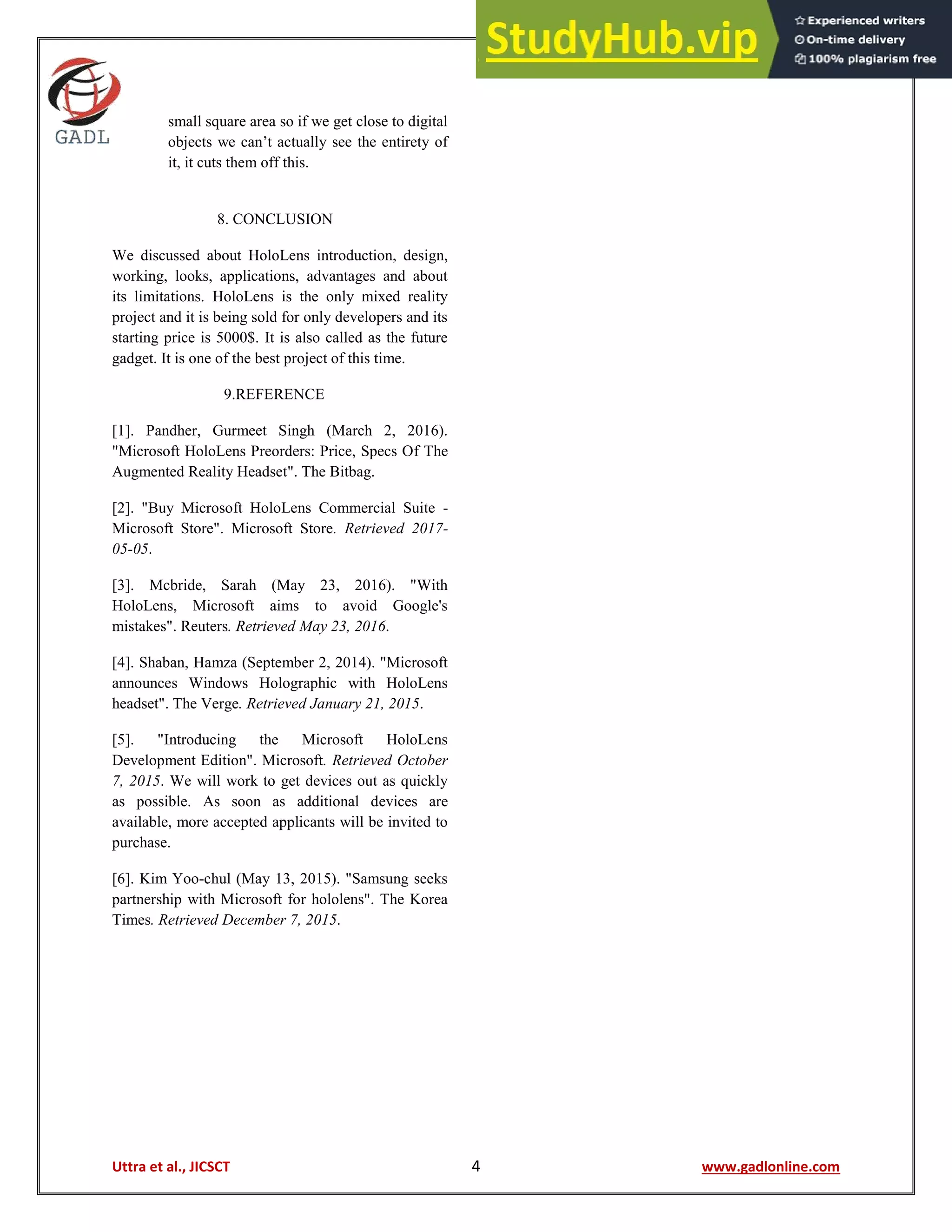 Uttra et al., JICSCT 4 www.gadlonline.com
small square area so if we get close to digital
objects we can’t actually see the entirety of
it, it cuts them off this.
8. CONCLUSION
We discussed about HoloLens introduction, design,
working, looks, applications, advantages and about
its limitations. HoloLens is the only mixed reality
project and it is being sold for only developers and its
starting price is 5000$. It is also called as the future
gadget. It is one of the best project of this time.
9.REFERENCE
[1]. Pandher, Gurmeet Singh (March 2, 2016).
"Microsoft HoloLens Preorders: Price, Specs Of The
Augmented Reality Headset". The Bitbag.
[2]. "Buy Microsoft HoloLens Commercial Suite -
Microsoft Store". Microsoft Store. Retrieved 2017-
05-05.
[3]. Mcbride, Sarah (May 23, 2016). "With
HoloLens, Microsoft aims to avoid Google's
mistakes". Reuters. Retrieved May 23, 2016.
[4]. Shaban, Hamza (September 2, 2014). "Microsoft
announces Windows Holographic with HoloLens
headset". The Verge. Retrieved January 21, 2015.
[5]. "Introducing the Microsoft HoloLens
Development Edition". Microsoft. Retrieved October
7, 2015. We will work to get devices out as quickly
as possible. As soon as additional devices are
available, more accepted applicants will be invited to
purchase.
[6]. Kim Yoo-chul (May 13, 2015). "Samsung seeks
partnership with Microsoft for hololens". The Korea
Times. Retrieved December 7, 2015.
 
