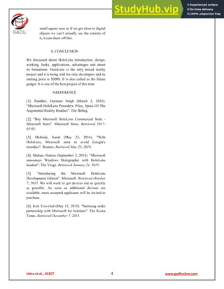 Uttra et al., JICSCT 4 www.gadlonline.com
small square area so if we get close to digital
objects we can’t actually see the entirety of
it, it cuts them off this.
8. CONCLUSION
We discussed about HoloLens introduction, design,
working, looks, applications, advantages and about
its limitations. HoloLens is the only mixed reality
project and it is being sold for only developers and its
starting price is 5000$. It is also called as the future
gadget. It is one of the best project of this time.
9.REFERENCE
[1]. Pandher, Gurmeet Singh (March 2, 2016).
"Microsoft HoloLens Preorders: Price, Specs Of The
Augmented Reality Headset". The Bitbag.
[2]. "Buy Microsoft HoloLens Commercial Suite -
Microsoft Store". Microsoft Store. Retrieved 2017-
05-05.
[3]. Mcbride, Sarah (May 23, 2016). "With
HoloLens, Microsoft aims to avoid Google's
mistakes". Reuters. Retrieved May 23, 2016.
[4]. Shaban, Hamza (September 2, 2014). "Microsoft
announces Windows Holographic with HoloLens
headset". The Verge. Retrieved January 21, 2015.
[5]. "Introducing the Microsoft HoloLens
Development Edition". Microsoft. Retrieved October
7, 2015. We will work to get devices out as quickly
as possible. As soon as additional devices are
available, more accepted applicants will be invited to
purchase.
[6]. Kim Yoo-chul (May 13, 2015). "Samsung seeks
partnership with Microsoft for hololens". The Korea
Times. Retrieved December 7, 2015.
 