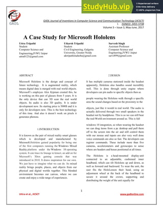 1
Uttra et al., JICSCT www.gadlonline.com
GADL Journal of Inventions in Computer Science and Communication Technology (JICSCT)
1. ISSN(O): 2455-5738
Volume 3 – Issue 3, May-June, 2017
A Case Study for Microsoft Hololens
Uttra Tripathi
Student
Computer Science and
Engineering,JVWU Jaipur
uttra0125@gmail.com
Utkarsh Tripathi
Student
Civil Engineering, Galgotia
University, Greater Noida
aktripathimahoba@gmail.com
Sarvesh Singh
Assistant Professor
Computer Science and
Engineering,JVWU Jaipur
sarvi899@gmail.com
ABSTRACT
Microsoft Hololens is the design and concept of
future technology. It is augmented reality, which
means digital data is merged with real world objects.
Microsoft’s employee Alex Kipman created this, he
is working on this pair of glasses from 5 years. It is
the only device that can 3D scan the real world
objects. Its audio is also 3D quality. It is under
development now. Its starting price is 5000$ and it is
only for developers now. This is the best technology
of this time. And also it doesn’t work on pixels it
generates photons.
1.INTRODUCTION
It is known as the pair of mixed reality smart glasses
which is developed and manufactured by
Microsoft.Hololens gained popularity for being one
of the first computers running the Windows Mixed
Reality platform under the Windows 10 operating
system. It can trace its lineage to kinect, an add on for
Microsoft’s Xbox gaming console that was
introduced in 2010. It draws inspiration for our own.
We just have to imagine what we can do. Its mixed
reality brings people, places, and objects from our
physical and digital worlds together. This blended
environment becomes our canvas, where we can
create and enjoy a wide range of experiences.
2.DESIGN
It has multiple cameras stationed inside the headset
apparently, Hololens also handles sound incredibly
well. This is done through unity engine where
developers can pin audio to specific objects then as
people wearing the Hololens walk through a specific
area the sound changes based on the proximity to the
objects, just like it would in real world. The audio is
actually delivered through two small speakers in the
headset not by headphone. This is so we can still hear
the real-World environment around us. This is full
windows 10 integration, so when wearing the headset
we can drag items from a pc desktop and pull them
off to the screen into the air and still control them
with our mouse and inputs are also very well done
voice commands are also so fast. The developers can
register commands. These include more than five
cameras, accelerometers and gyroscopes to sense
where are headers and house positioned at all times.
The Hololens is a head-mounted display unit
connected to an adjustable, cushioned inner
headband, which can tilt Hololens up and down, as
well as forward and backward. To wear the unit, the
user fits the HoloLenson their head, using an
adjustment wheel at the back of the headband to
secure it around the crown, supporting and
distributing the weight of the unit equally for
 