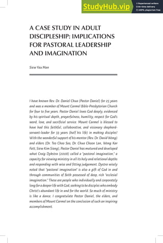 A CASE STUDY IN ADULT
DISCIPLESHIP: IMPLICATIONS
FOR PASTORAL LEADERSHIP
AND IMAGINATION
SiewYauMan
I have known Rev. Dr. Daniel Chua (Pastor Daniel) for 25 years
and was a member of Mount Carmel Bible-Presbyterian Church
for four to five years. Pastor Daniel loves God deeply, evidenced
by his spiritual depth, prayerfulness, humility, respect for God’s
word, love, and sacrificial service. Mount Carmel is blessed to
have had this faithful, collaborative, and visionary shepherd-
servant-leader for 33 years (half his life) in making disciples!
With the wonderful support of his mentor (Rev.Dr.David Wong)
and elders (Dr. Teo Choo Soo, Dr. Chua Choon Lan, Wong Kar
Fatt,Siew Kim Siang),Pastor Daniel has matured and developed
what Craig Dykstra (2008) called a “pastoral imagination,” a
capacity for viewing ministry in all its holy and relational depths
and responding with wise and fitting judgement. Dystra wisely
noted that “pastoral imagination” is also a gift of God in and
through communities of faith possessed of deep, rich “ecclesial
imagination.” These are people who individually and corporately
longforadeeperlifewithGod,seekingtobediscipleswhoembody
Christ’s abundant life in and for the world. So much of ministry
is like a dance. I congratulate Pastor Daniel, the elders, and
members of Mount Carmel on the conclusion of such an inspiring
accomplishment.
 