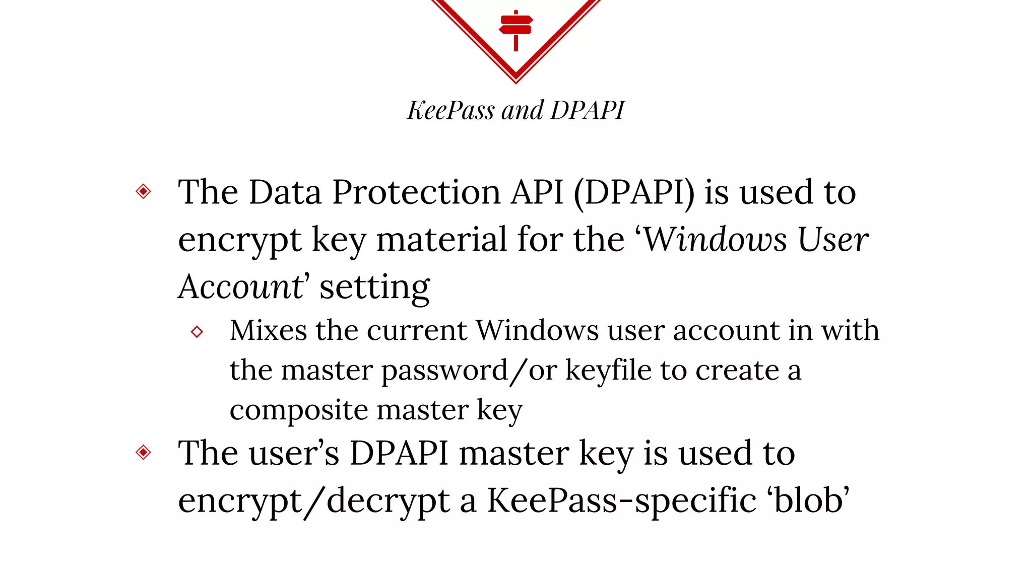 KeePass and DPAPI
◈ The Data Protection API (DPAPI) is used to
encrypt key material for the ‘Windows User
Account’ setting
⬥ Mixes the current Windows user account in with
the master password/or keyfile to create a
composite master key
◈ The user’s DPAPI master key is used to
encrypt/decrypt a KeePass-specific ‘blob’
 