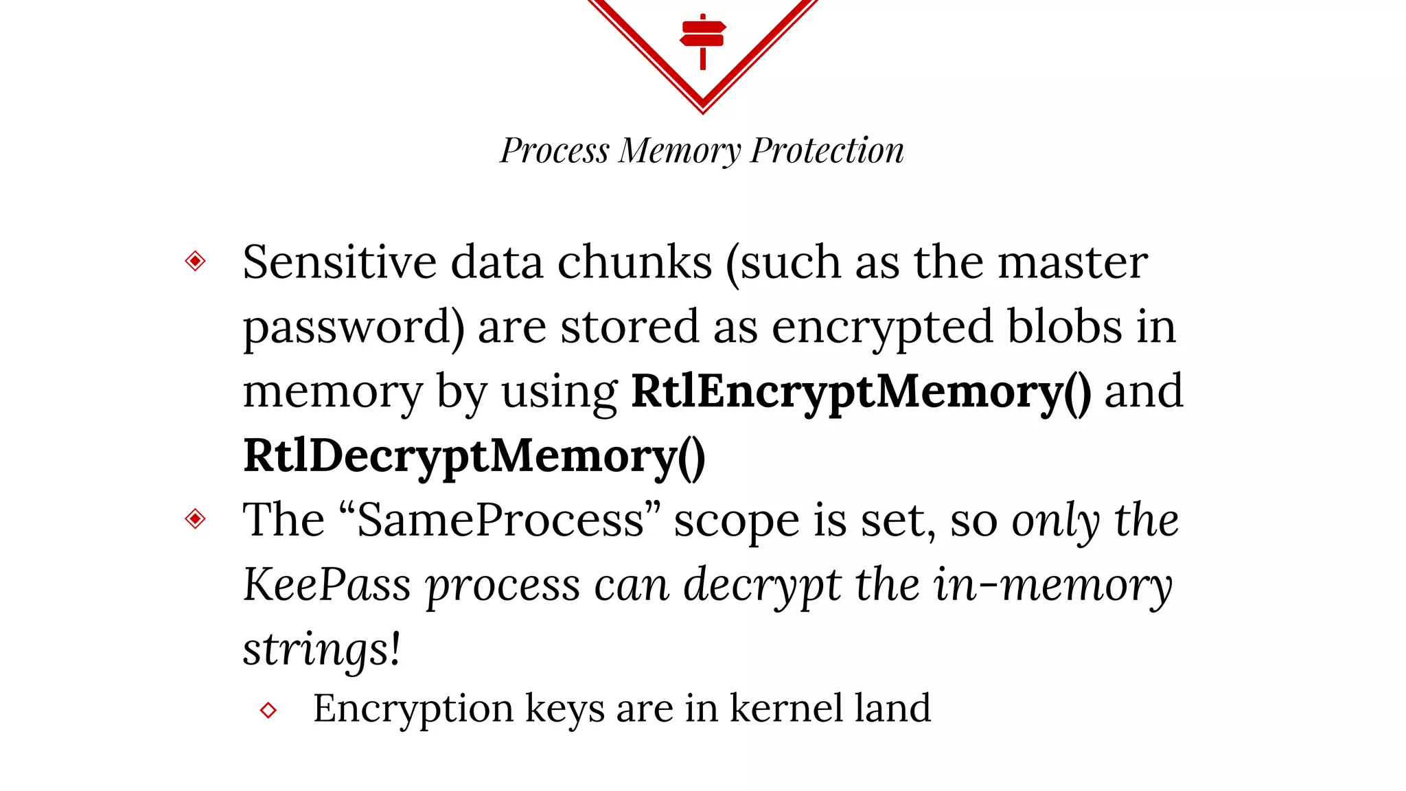 Process Memory Protection
◈ Sensitive data chunks (such as the master
password) are stored as encrypted blobs in
memory by using RtlEncryptMemory() and
RtlDecryptMemory()
◈ The “SameProcess” scope is set, so only the
KeePass process can decrypt the in-memory
strings!
⬥ Encryption keys are in kernel land
 