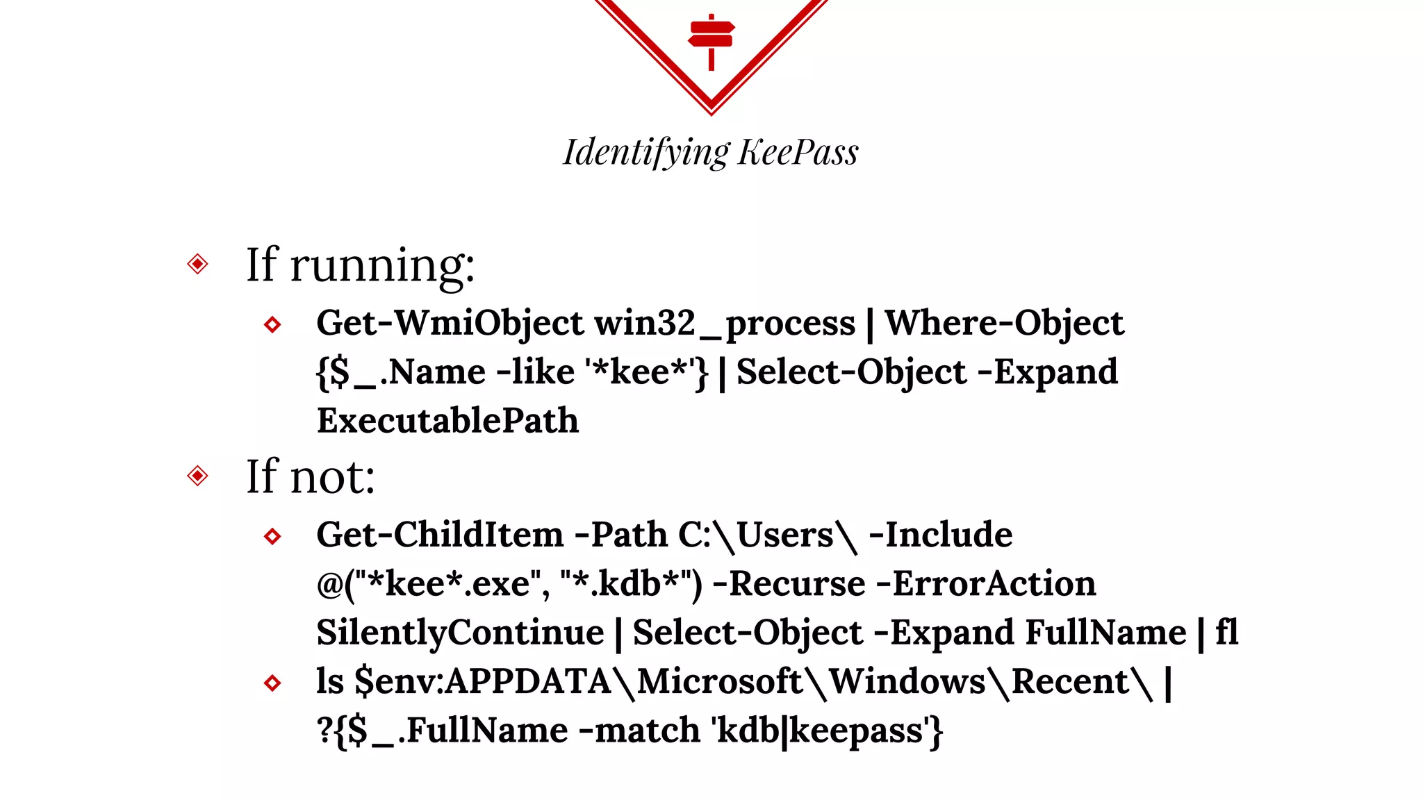 Identifying KeePass
◈ If running:
⬥ Get-WmiObject win32_process | Where-Object
{$_.Name -like '*kee*'} | Select-Object -Expand
ExecutablePath
◈ If not:
⬥ Get-ChildItem -Path C:Users -Include
@("*kee*.exe", "*.kdb*") -Recurse -ErrorAction
SilentlyContinue | Select-Object -Expand FullName | fl
⬥ ls $env:APPDATAMicrosoftWindowsRecent |
?{$_.FullName -match 'kdb|keepass'}
 
