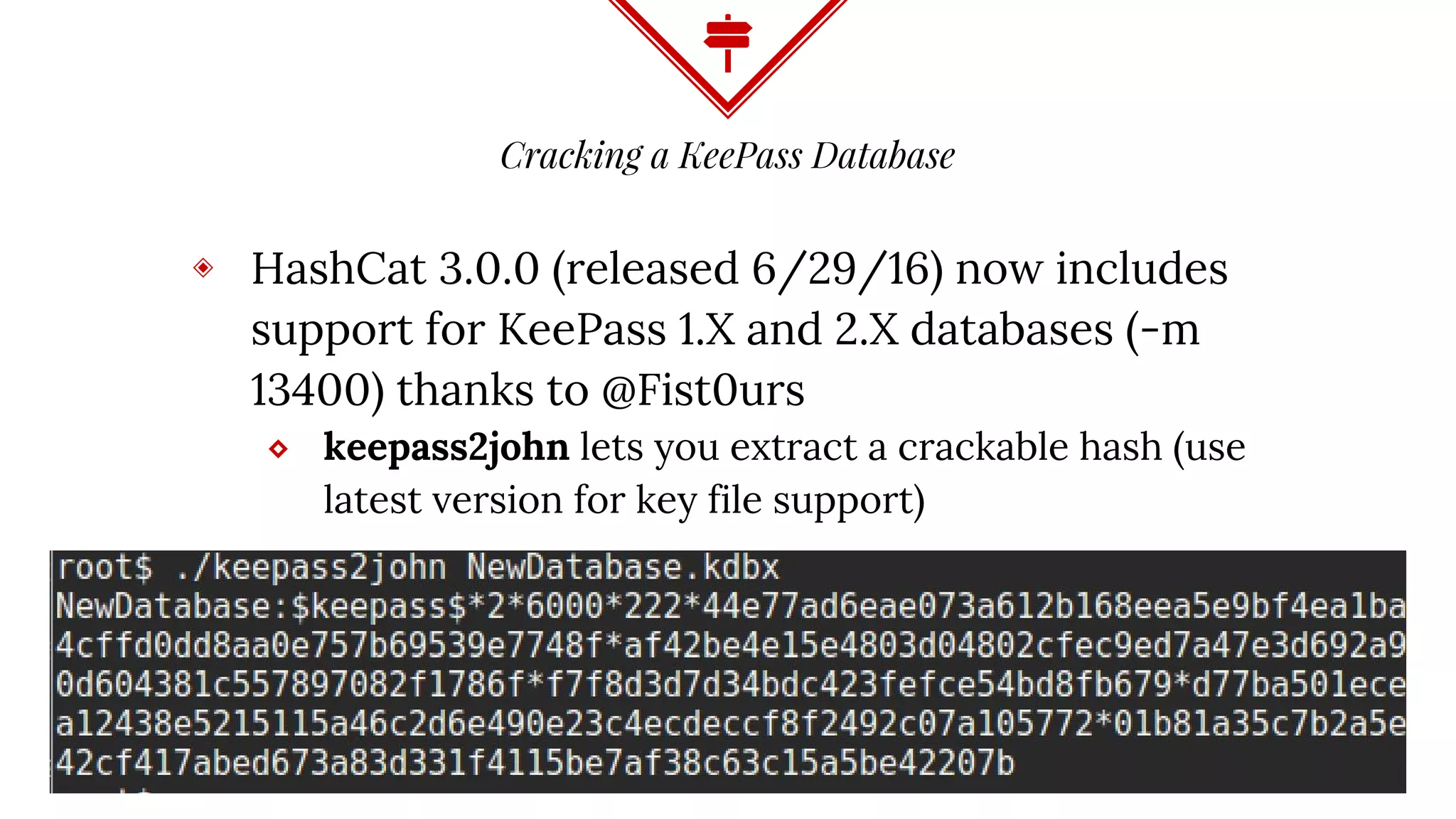 Cracking a KeePass Database
◈ HashCat 3.0.0 (released 6/29/16) now includes
support for KeePass 1.X and 2.X databases (-m
13400) thanks to @Fist0urs
⬥ keepass2john lets you extract a crackable hash (use
latest version for key file support)
 