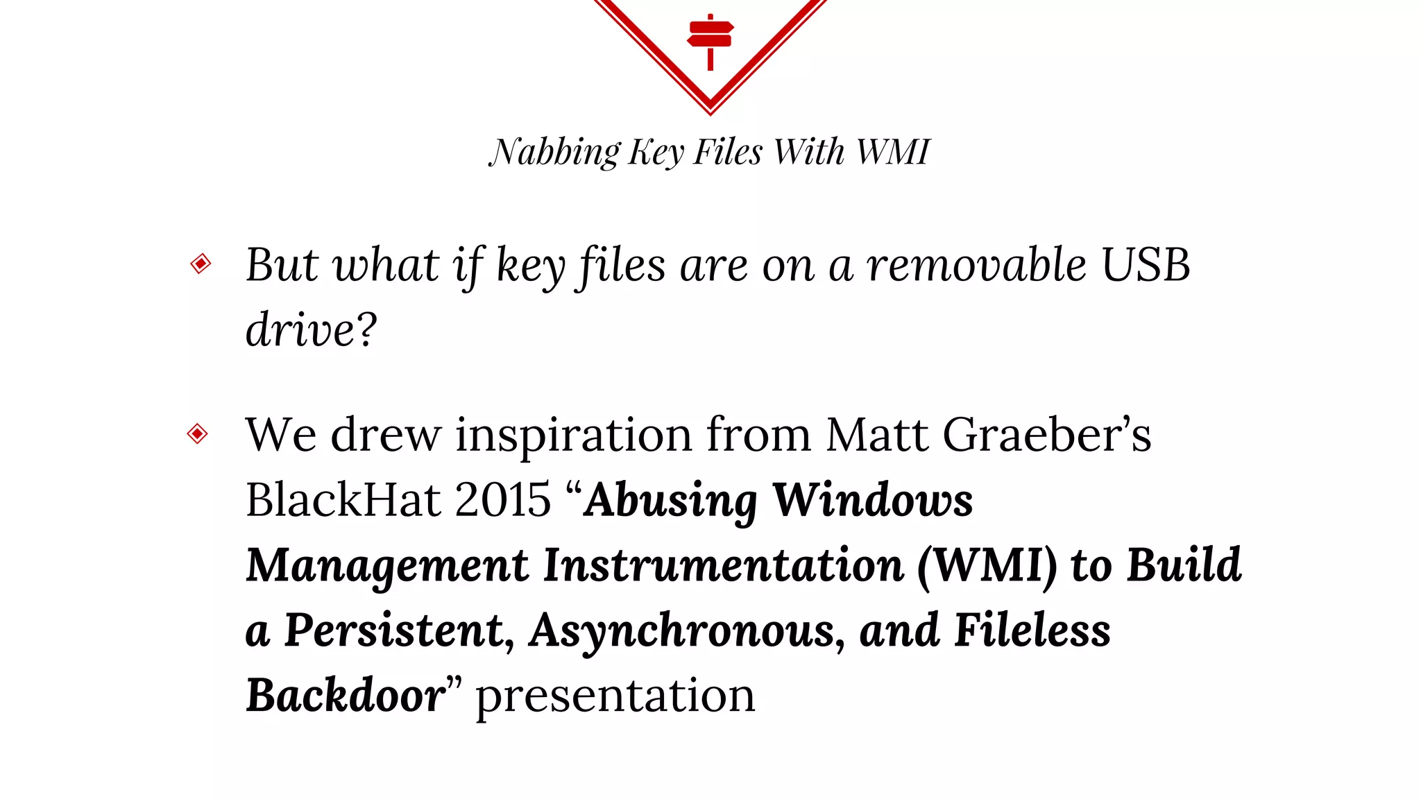 Nabbing Key Files With WMI
◈ But what if key files are on a removable USB
drive?
◈ We drew inspiration from Matt Graeber’s
BlackHat 2015 “Abusing Windows
Management Instrumentation (WMI) to Build
a Persistent, Asynchronous, and Fileless
Backdoor” presentation
 