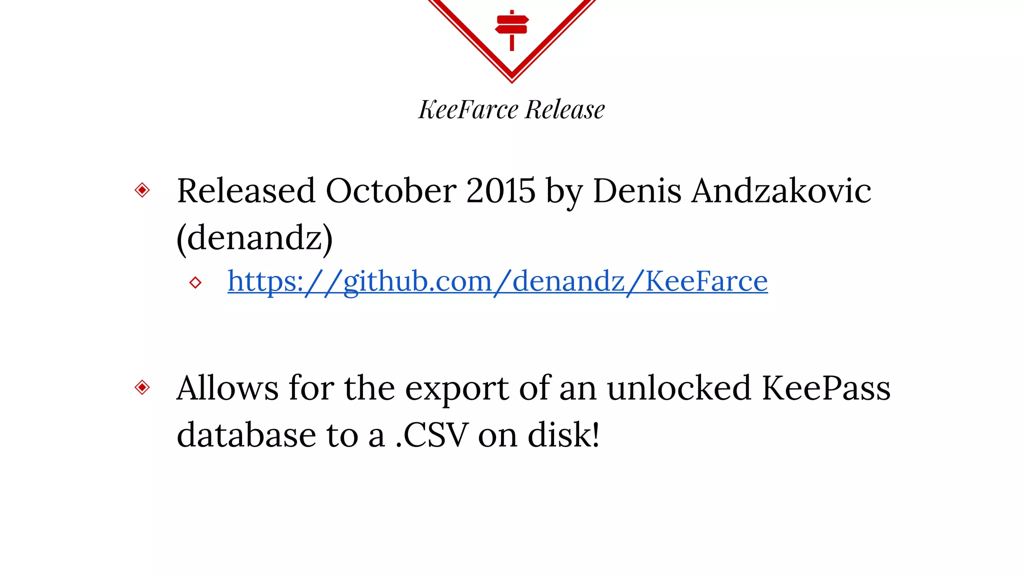 KeeFarce Release
◈ Released October 2015 by Denis Andzakovic
(denandz)
⬥ https://github.com/denandz/KeeFarce
◈ Allows for the export of an unlocked KeePass
database to a .CSV on disk!
 