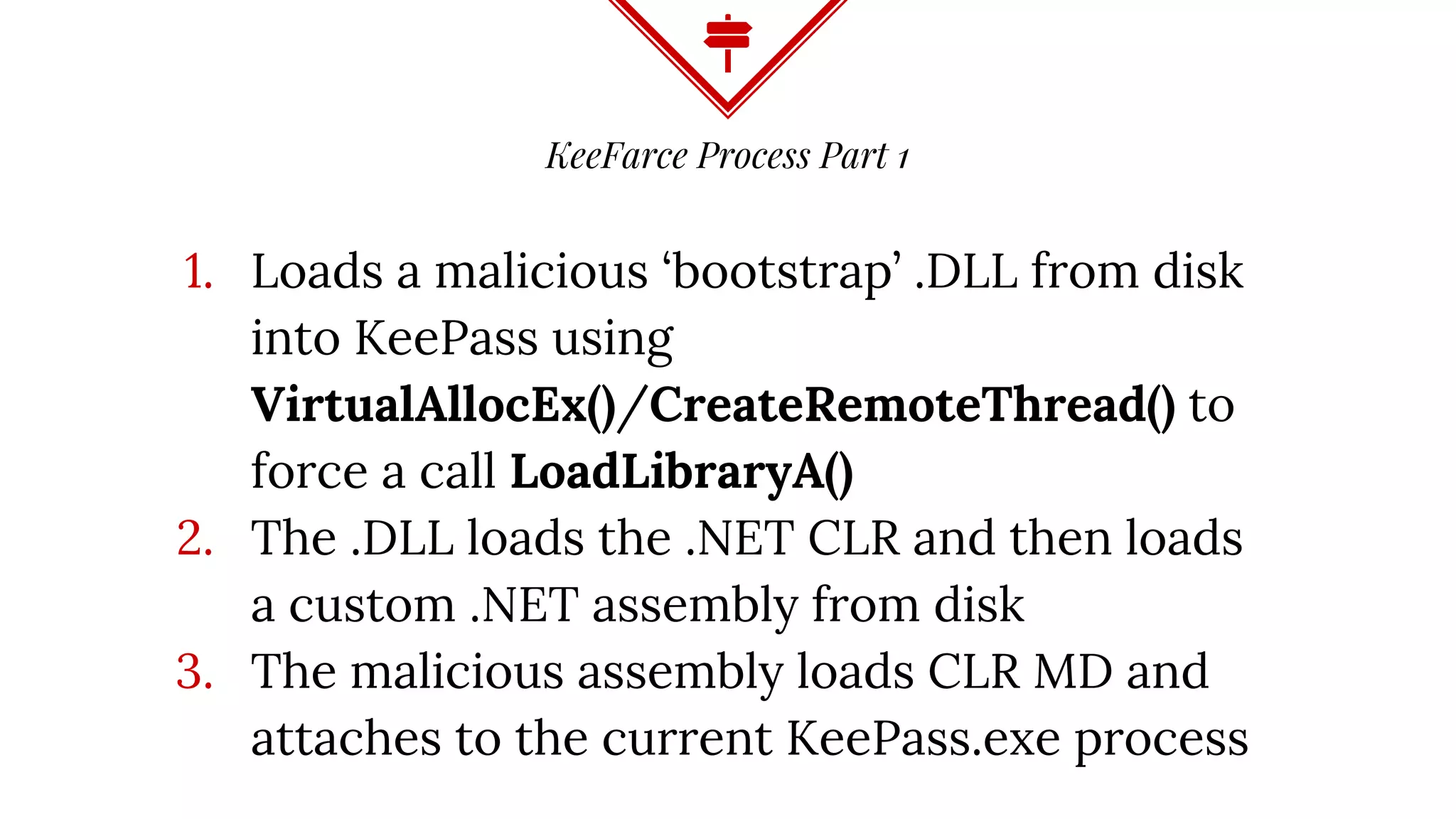 KeeFarce Process Part 1
1. Loads a malicious ‘bootstrap’ .DLL from disk
into KeePass using
VirtualAllocEx()/CreateRemoteThread() to
force a call LoadLibraryA()
2. The .DLL loads the .NET CLR and then loads
a custom .NET assembly from disk
3. The malicious assembly loads CLR MD and
attaches to the current KeePass.exe process
 