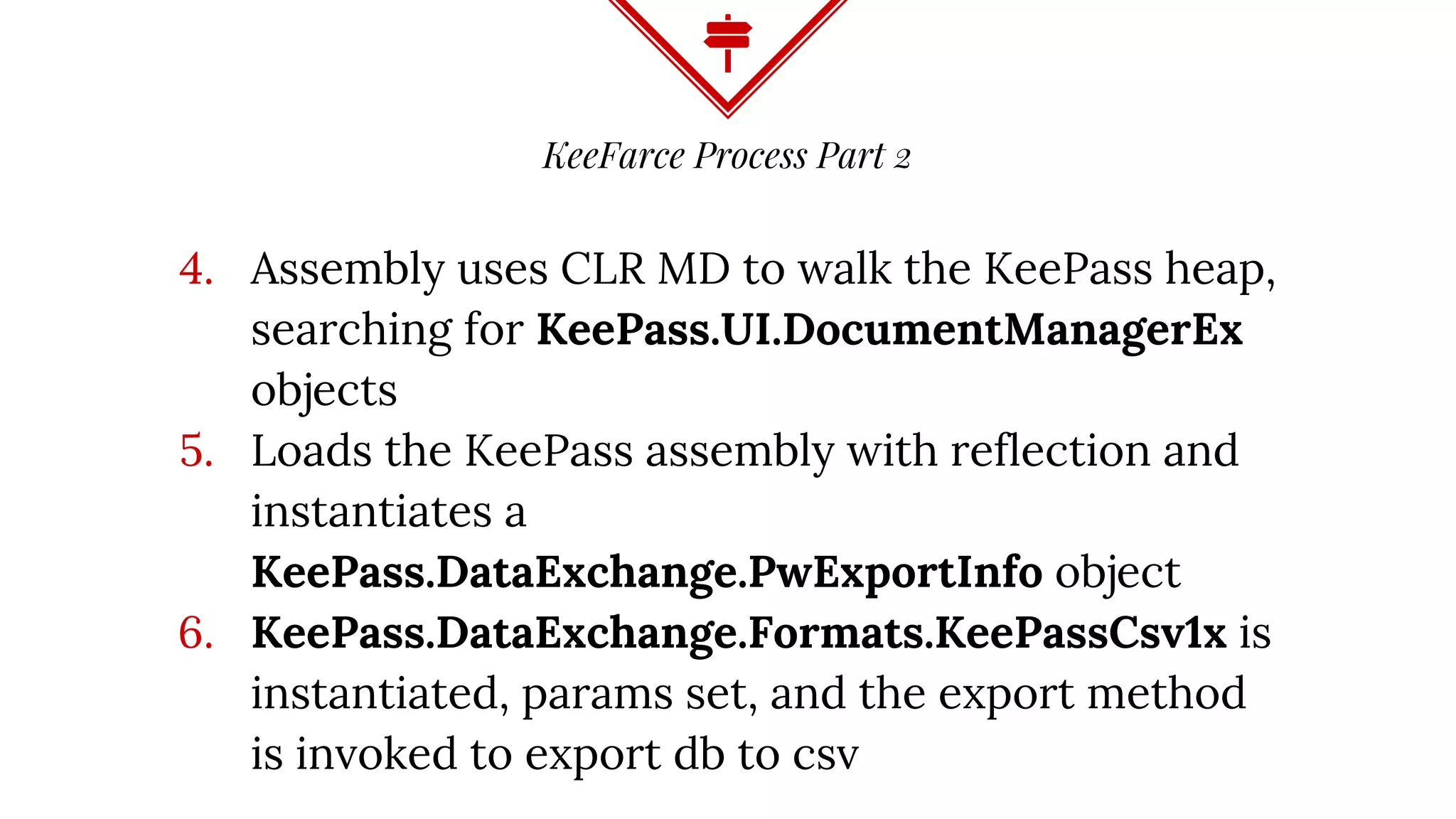 KeeFarce Process Part 2
4. Assembly uses CLR MD to walk the KeePass heap,
searching for KeePass.UI.DocumentManagerEx
objects
5. Loads the KeePass assembly with reflection and
instantiates a
KeePass.DataExchange.PwExportInfo object
6. KeePass.DataExchange.Formats.KeePassCsv1x is
instantiated, params set, and the export method
is invoked to export db to csv
 