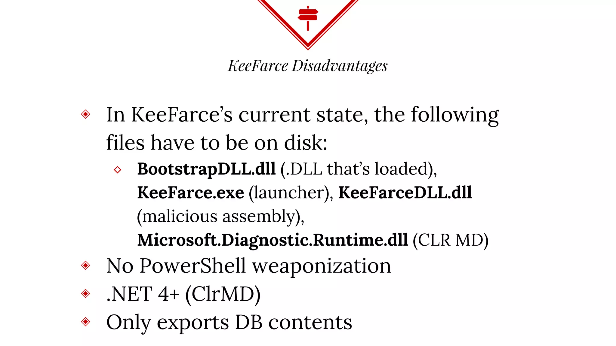 KeeFarce Disadvantages
◈ In KeeFarce’s current state, the following
files have to be on disk:
⬥ BootstrapDLL.dll (.DLL that’s loaded),
KeeFarce.exe (launcher), KeeFarceDLL.dll
(malicious assembly),
Microsoft.Diagnostic.Runtime.dll (CLR MD)
◈ No PowerShell weaponization
◈ .NET 4+ (ClrMD)
◈ Only exports DB contents
 