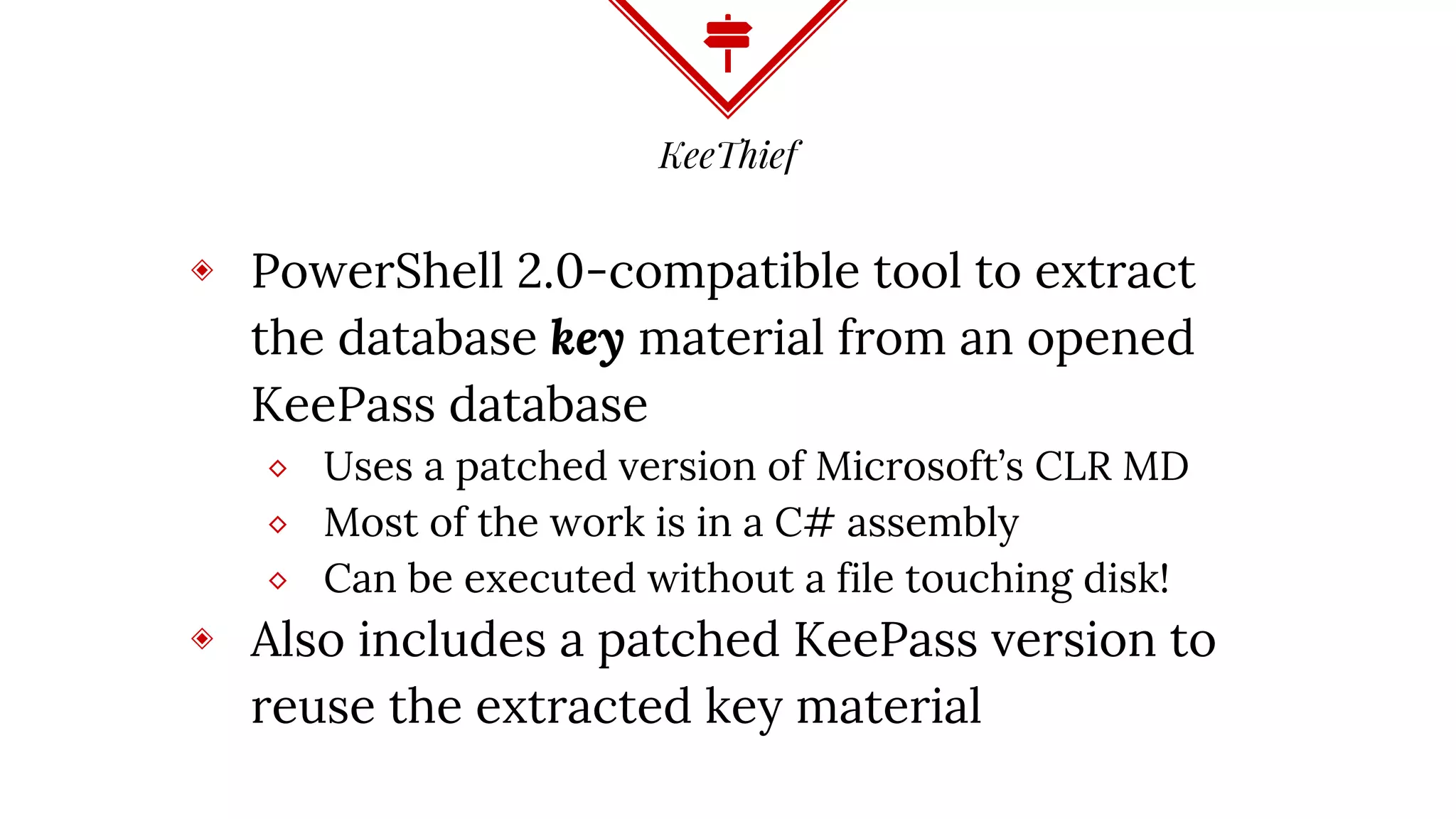 KeeThief
◈ PowerShell 2.0-compatible tool to extract
the database key material from an opened
KeePass database
⬥ Uses a patched version of Microsoft’s CLR MD
⬥ Most of the work is in a C# assembly
⬥ Can be executed without a file touching disk!
◈ Also includes a patched KeePass version to
reuse the extracted key material
 