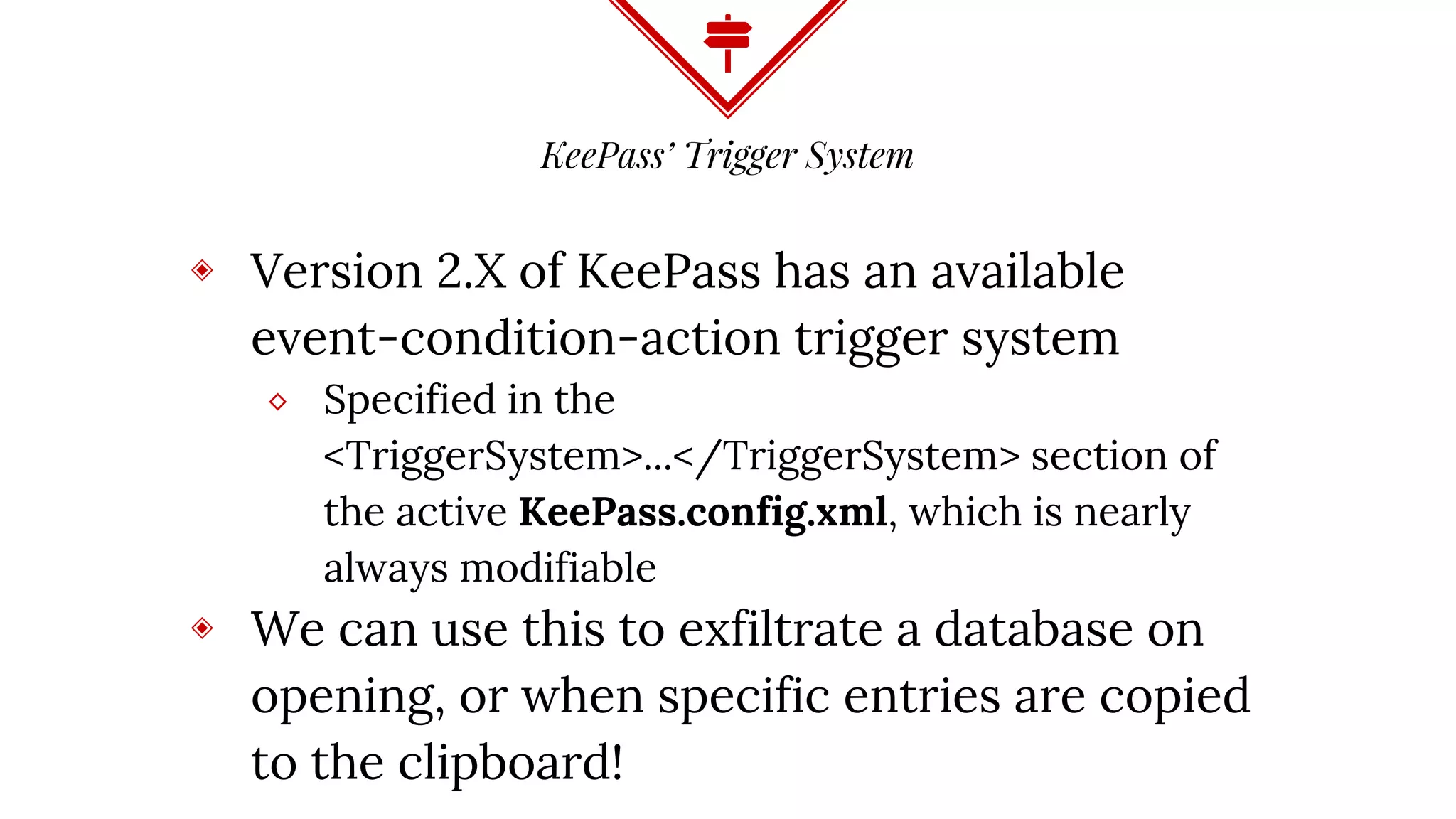 KeePass’ Trigger System
◈ Version 2.X of KeePass has an available
event-condition-action trigger system
⬥ Specified in the
<TriggerSystem>...</TriggerSystem> section of
the active KeePass.config.xml, which is nearly
always modifiable
◈ We can use this to exfiltrate a database on
opening, or when specific entries are copied
to the clipboard!
 