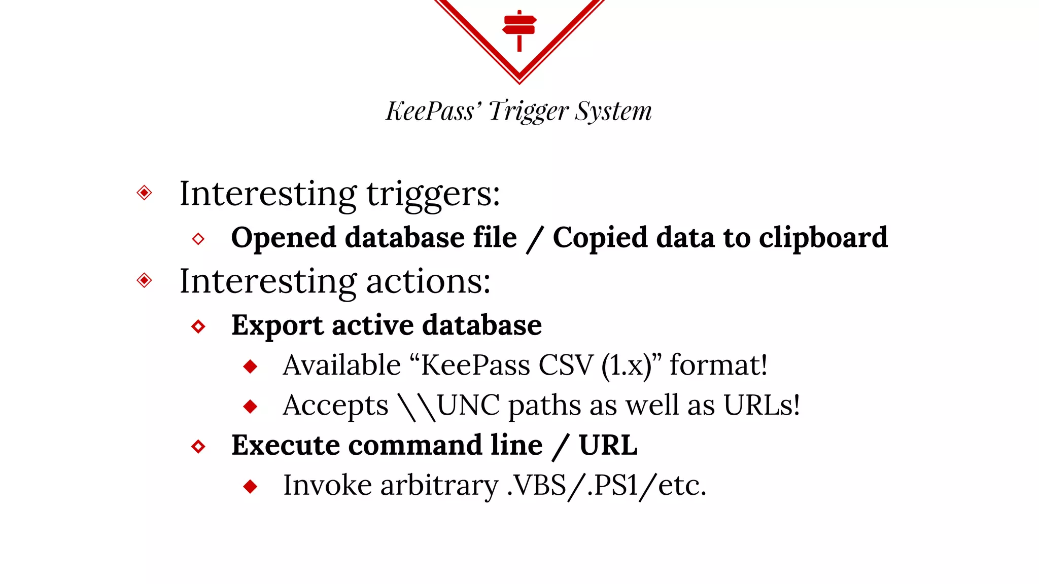 KeePass’ Trigger System
◈ Interesting triggers:
⬥ Opened database file / Copied data to clipboard
◈ Interesting actions:
⬥ Export active database
⬦ Available “KeePass CSV (1.x)” format!
⬦ Accepts UNC paths as well as URLs!
⬥ Execute command line / URL
⬦ Invoke arbitrary .VBS/.PS1/etc.
 