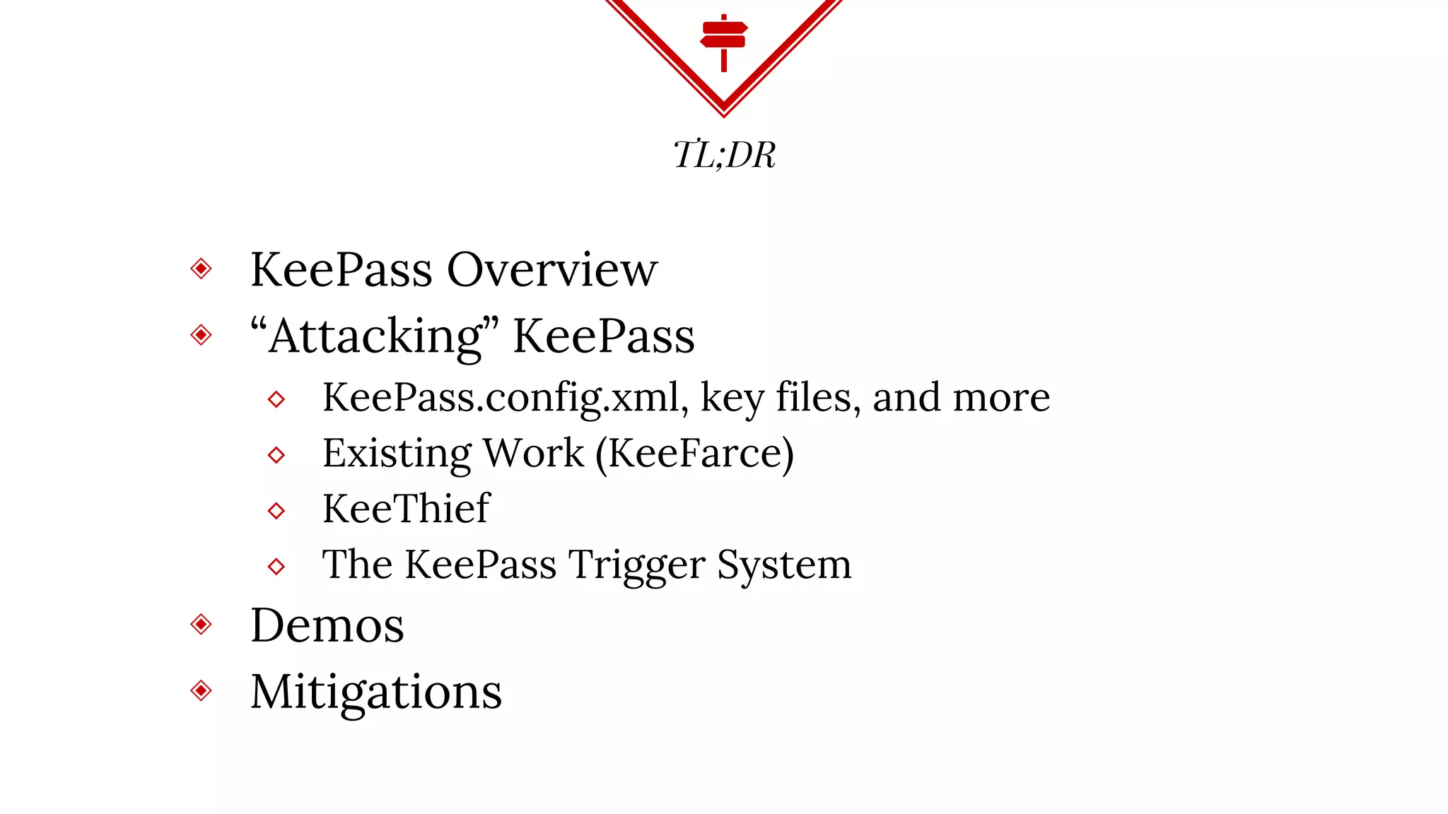 TL;DR
◈ KeePass Overview
◈ “Attacking” KeePass
⬥ KeePass.config.xml, key files, and more
⬥ Existing Work (KeeFarce)
⬥ KeeThief
⬥ The KeePass Trigger System
◈ Demos
◈ Mitigations
 