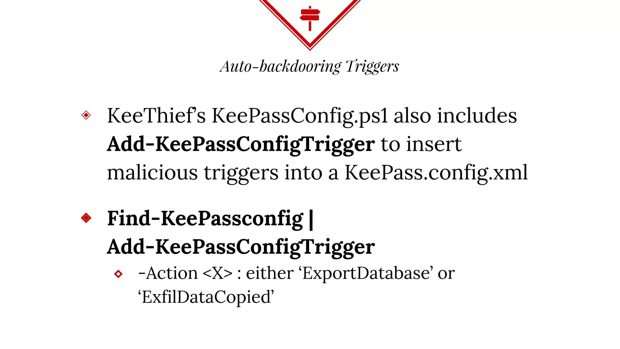 Auto-backdooring Triggers
◈ KeeThief’s KeePassConfig.ps1 also includes
Add-KeePassConfigTrigger to insert
malicious triggers into a KeePass.config.xml
◈ Find-KeePassconfig |
Add-KeePassConfigTrigger
⬥ -Action <X> : either ‘ExportDatabase’ or
‘ExfilDataCopied’
 