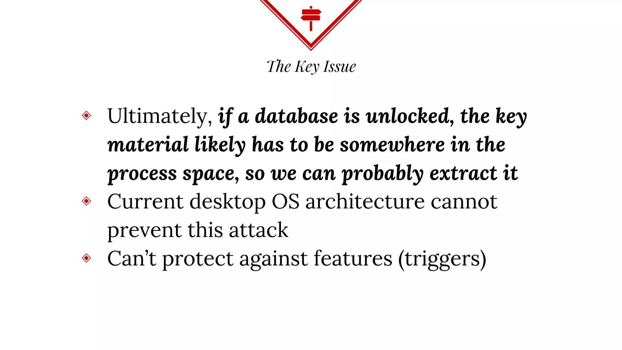 The Key Issue
◈ Ultimately, if a database is unlocked, the key
material likely has to be somewhere in the
process space, so we can probably extract it
◈ Current desktop OS architecture cannot
prevent this attack
◈ Can’t protect against features (triggers)
 