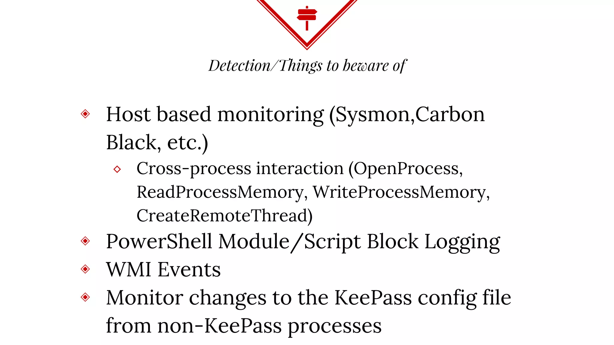 Detection/Things to beware of
◈ Host based monitoring (Sysmon,Carbon
Black, etc.)
⬥ Cross-process interaction (OpenProcess,
ReadProcessMemory, WriteProcessMemory,
CreateRemoteThread)
◈ PowerShell Module/Script Block Logging
◈ WMI Events
◈ Monitor changes to the KeePass config file
from non-KeePass processes
 