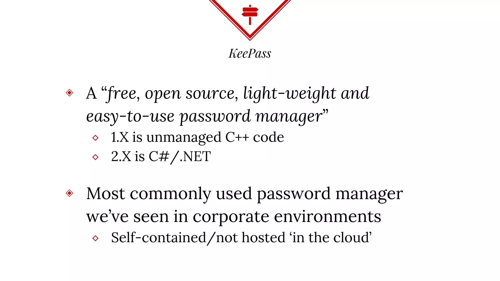 KeePass
◈ A “free, open source, light-weight and
easy-to-use password manager”
⬥ 1.X is unmanaged C++ code
⬥ 2.X is C#/.NET
◈ Most commonly used password manager
we’ve seen in corporate environments
⬥ Self-contained/not hosted ‘in the cloud’
 