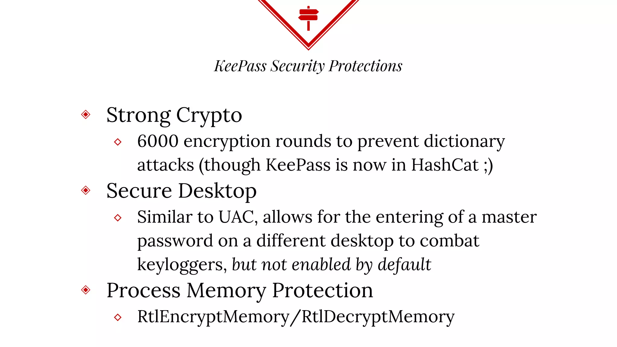 KeePass Security Protections
◈ Strong Crypto
⬥ 6000 encryption rounds to prevent dictionary
attacks (though KeePass is now in HashCat ;)
◈ Secure Desktop
⬥ Similar to UAC, allows for the entering of a master
password on a different desktop to combat
keyloggers, but not enabled by default
◈ Process Memory Protection
⬥ RtlEncryptMemory/RtlDecryptMemory
 