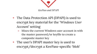 KeePass and DPAPI
◈ The Data Protection API (DPAPI) is used to
encrypt key material for the ‘Windows User
Account’ setting
⬥ Mixes the current Windows user account in with
the master password/or keyfile to create a
composite master key
◈ The user’s DPAPI master key is used to
encrypt/decrypt a KeePass-specific ‘blob’
 