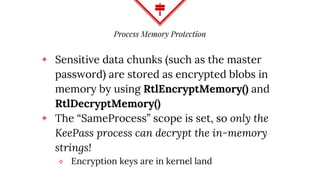 Process Memory Protection
◈ Sensitive data chunks (such as the master
password) are stored as encrypted blobs in
memory by using RtlEncryptMemory() and
RtlDecryptMemory()
◈ The “SameProcess” scope is set, so only the
KeePass process can decrypt the in-memory
strings!
⬥ Encryption keys are in kernel land
 