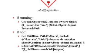 Identifying KeePass
◈ If running:
⬥ Get-WmiObject win32_process | Where-Object
{$_.Name -like '*kee*'} | Select-Object -Expand
ExecutablePath
◈ If not:
⬥ Get-ChildItem -Path C:Users -Include
@("*kee*.exe", "*.kdb*") -Recurse -ErrorAction
SilentlyContinue | Select-Object -Expand FullName | fl
⬥ ls $env:APPDATAMicrosoftWindowsRecent |
?{$_.FullName -match 'kdb|keepass'}
 