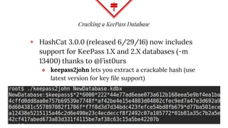 Cracking a KeePass Database
◈ HashCat 3.0.0 (released 6/29/16) now includes
support for KeePass 1.X and 2.X databases (-m
13400) thanks to @Fist0urs
⬥ keepass2john lets you extract a crackable hash (use
latest version for key file support)
 