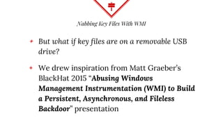 Nabbing Key Files With WMI
◈ But what if key files are on a removable USB
drive?
◈ We drew inspiration from Matt Graeber’s
BlackHat 2015 “Abusing Windows
Management Instrumentation (WMI) to Build
a Persistent, Asynchronous, and Fileless
Backdoor” presentation
 