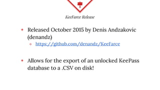 KeeFarce Release
◈ Released October 2015 by Denis Andzakovic
(denandz)
⬥ https://github.com/denandz/KeeFarce
◈ Allows for the export of an unlocked KeePass
database to a .CSV on disk!
 