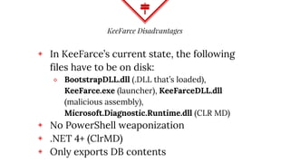KeeFarce Disadvantages
◈ In KeeFarce’s current state, the following
files have to be on disk:
⬥ BootstrapDLL.dll (.DLL that’s loaded),
KeeFarce.exe (launcher), KeeFarceDLL.dll
(malicious assembly),
Microsoft.Diagnostic.Runtime.dll (CLR MD)
◈ No PowerShell weaponization
◈ .NET 4+ (ClrMD)
◈ Only exports DB contents
 