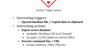 KeePass’ Trigger System
◈ Interesting triggers:
⬥ Opened database file / Copied data to clipboard
◈ Interesting actions:
⬥ Export active database
⬦ Available “KeePass CSV (1.x)” format!
⬦ Accepts UNC paths as well as URLs!
⬥ Execute command line / URL
⬦ Invoke arbitrary .VBS/.PS1/etc.
 