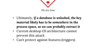 The Key Issue
◈ Ultimately, if a database is unlocked, the key
material likely has to be somewhere in the
process space, so we can probably extract it
◈ Current desktop OS architecture cannot
prevent this attack
◈ Can’t protect against features (triggers)
 