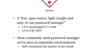 KeePass
◈ A “free, open source, light-weight and
easy-to-use password manager”
⬥ 1.X is unmanaged C++ code
⬥ 2.X is C#/.NET
◈ Most commonly used password manager
we’ve seen in corporate environments
⬥ Self-contained/not hosted ‘in the cloud’
 