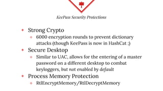 KeePass Security Protections
◈ Strong Crypto
⬥ 6000 encryption rounds to prevent dictionary
attacks (though KeePass is now in HashCat ;)
◈ Secure Desktop
⬥ Similar to UAC, allows for the entering of a master
password on a different desktop to combat
keyloggers, but not enabled by default
◈ Process Memory Protection
⬥ RtlEncryptMemory/RtlDecryptMemory
 