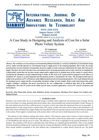 Balaji .B, Venkatesan .D, Arulvizhi .A, International Journal of Advance Research, Ideas and Innovations in
Technology.
© 2017, www.IJARIIT.com All Rights Reserved Page | 38
ISSN: 2454-132X
Impact factor: 4.295
(Volume3, Issue6)
Available online at www.ijariit.com
A Case Study in Designing and Analysis of Cost for a Solar
Photo Voltaic System
B. Balaji
Assistant Professor
CK College Of Engineering & Technology,
Cuddalore, Tamil Nadu
balaji.bc91@gmail.com
D. Venkatesan
Assistant Professor
CK College Of Engineering &
Technology, Cuddalore, Tamil Nadu
saransan1977@gmail.com
A. Arulvizhi
Assistant Professor
CK College Of Engineering &
Technology, Cuddalore, Tamil Nadu
balaji.bc91@gmail.com
Abstract: The world faces an increasing an environmental pollution basically as a result of combustion of conventional energy
sources. India currently depends on conventional energy to supply power to her teaming population. Due to this, the energy
generated does not meet demand. Consequently, the power supply is erratic and areas isolated from the main cities lack power
supply. Therefore, the need to develop a non-conventional source of energy generation such as solar cannot be overemphasized.
A photovoltaic system that can increase energy output and/or supply power to isolated areas of the country is a good choice,
considering the abundance of solar radiated energy in India. In this work as PV system model is designed to work either as a
standalone PV system or as grid integrated and the payback period is calculated for the same. The developed model may be
useful in the prediction of PV cell behavior under different physical and environmental parameters. The result obtained showed
the maximum power output and the corresponding maximum voltage of solar module. Study results demonstrate that, under
complex irradiance conditions, the power generated by the new configuration is enhanced than that of the traditional
configuration. The solar PV system can be widely used in many consumer applications, such as PV vests for cell phones and
music players.
Keywords: Solar Photovoltaic System, Solar Radiation, System Arrangements, Maximum Power Output, Cost Analysis and
Payback Period.
I. INTRODUCTION
Presently in our country India, the use of renewable energy is carefully used to support the conventional source of energy, this has
led to over-reliance on energy generated diesel power plants, dam’s powered plants and coal-powered plants in India. Because of
this most isolated areas do not have sufficient power or no power at all in cases where the transmission lines are not assessable. A
high penetration of solar energy known as photovoltaic (PV) energy in India will result in Power being evenly distributed to all
parts of the country, Reliable power supply, Reduce the rate pollution of the environment, Increase in the amount of power generated
in the country, Power supply to isolated areas of the country where it will cost more to build transmission line to such areas.
The intensity of solar radiation reaching earth surface which is 1369 watts per square meter is known as Solar Constant. It is
important to realize that it is not the intensity per square meter of the earth’s surface but per square meter on a sphere with the radius
of 149,596,000 km and with the sun at its center. The efficiency of a PV device is dependent on the spectral distribution of solar
radiation. The evaluation of PV devices is generally done with reference to a standard spectral distribution. There is two standard
terrestrial distribution defined by the American Society for Testing and Materials (ASTM), direct normal and global AM1.5. The
direct normal standard corresponds to the solar radiation that is perpendicular to a plane directly facing the sun. The global
 