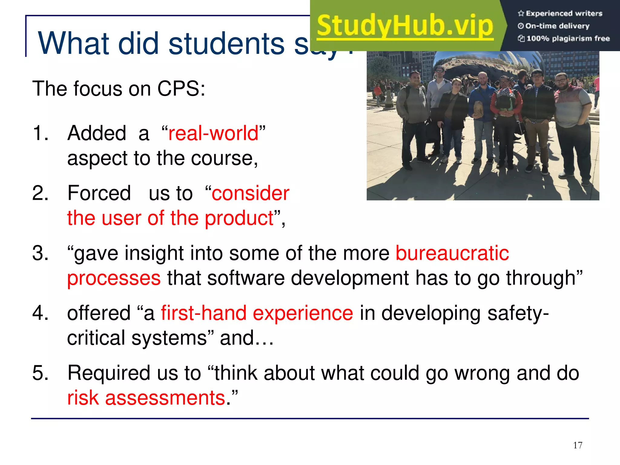 17
What did students say?
The focus on CPS:
1. Added a “real-world”
aspect to the course,
2. Forced us to “consider
the user of the product”,
3. “gave insight into some of the more bureaucratic
processes that software development has to go through”
4. offered “a first-hand experience in developing safety-
critical systems” and…
5. Required us to “think about what could go wrong and do
risk assessments.”
 