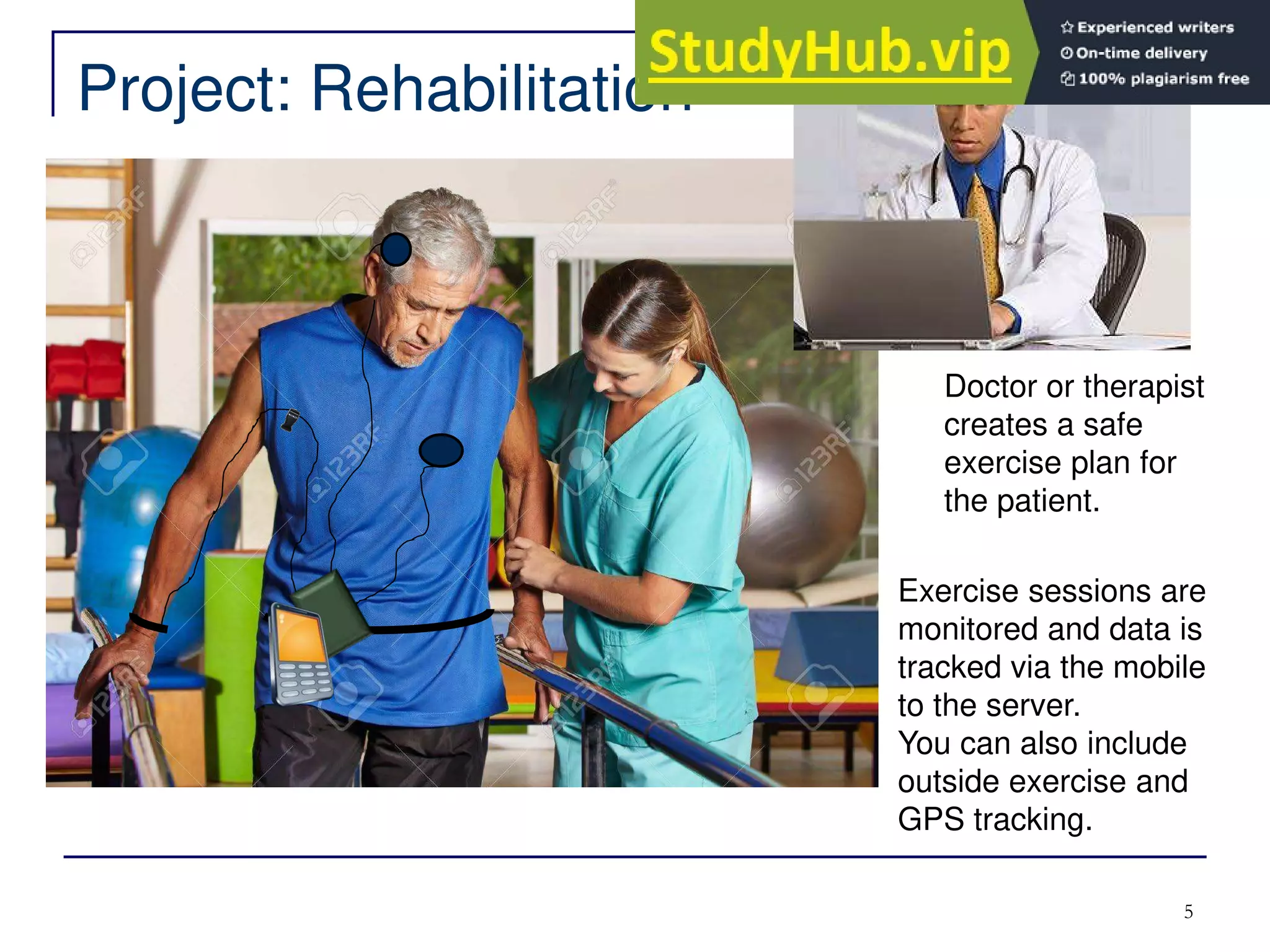 Project: Rehabilitation
5
Doctor or therapist
creates a safe
exercise plan for
the patient.
Exercise sessions are
monitored and data is
tracked via the mobile
to the server.
You can also include
outside exercise and
GPS tracking.
 