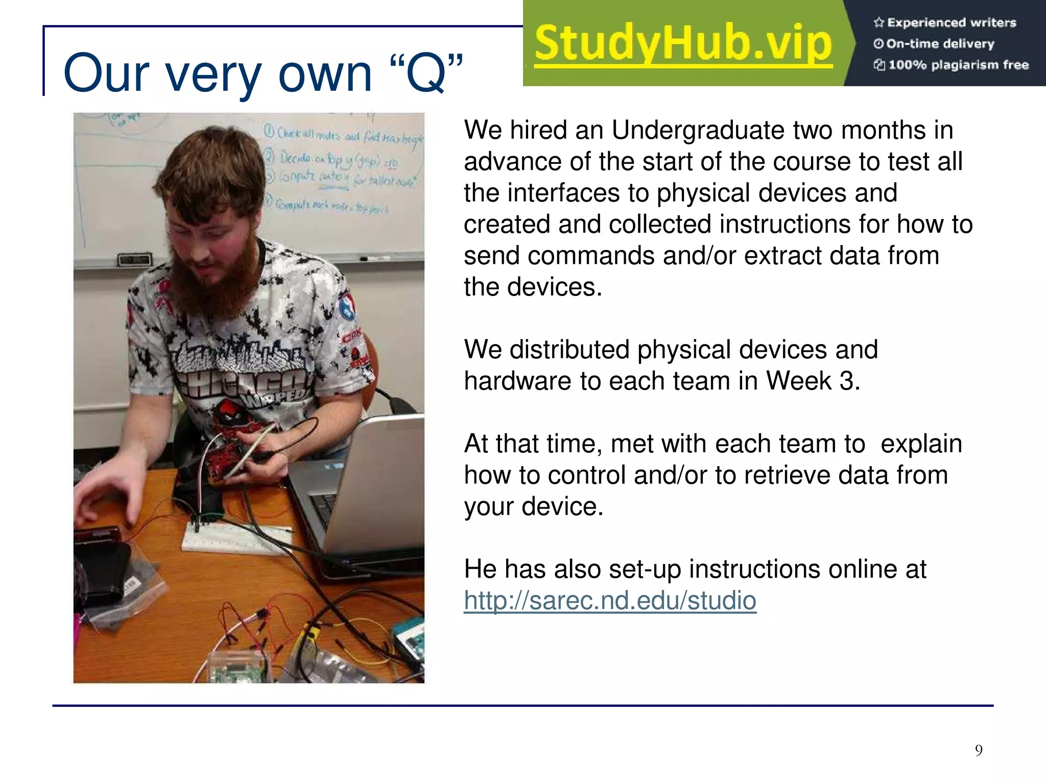 Our very own “Q”
9
We hired an Undergraduate two months in
advance of the start of the course to test all
the interfaces to physical devices and
created and collected instructions for how to
send commands and/or extract data from
the devices.
We distributed physical devices and
hardware to each team in Week 3.
At that time, met with each team to explain
how to control and/or to retrieve data from
your device.
He has also set-up instructions online at
http://sarec.nd.edu/studio
 
