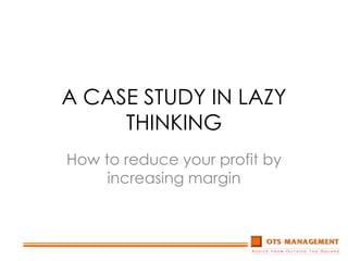A CASE STUDY IN LAZY THINKING How to reduce your profit by increasing margin 