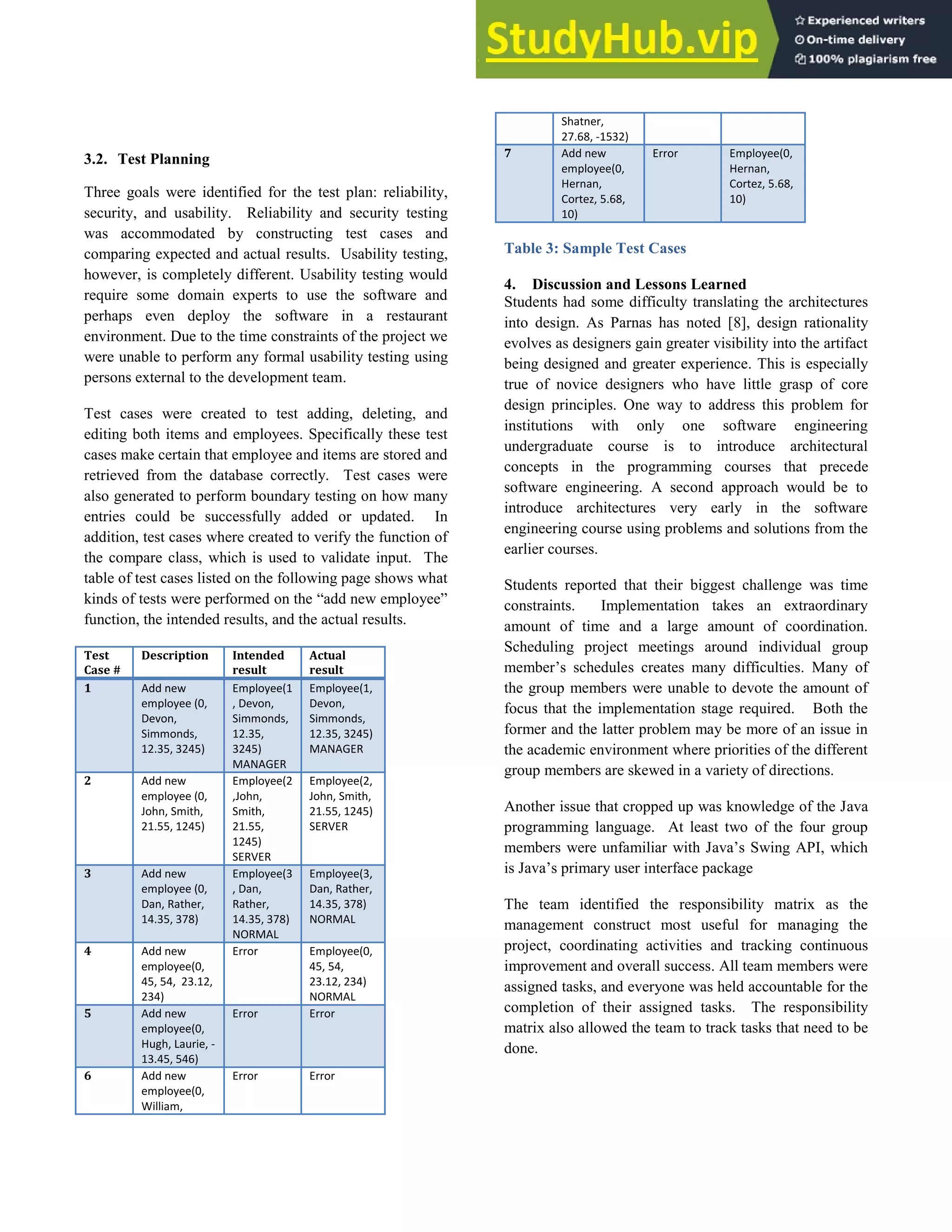 3.2. Test Planning
Three goals were identified for the test plan: reliability,
security, and usability. Reliability and security testing
was accommodated by constructing test cases and
comparing expected and actual results. Usability testing,
however, is completely different. Usability testing would
require some domain experts to use the software and
perhaps even deploy the software in a restaurant
environment. Due to the time constraints of the project we
were unable to perform any formal usability testing using
persons external to the development team.
Test cases were created to test adding, deleting, and
editing both items and employees. Specifically these test
cases make certain that employee and items are stored and
retrieved from the database correctly. Test cases were
also generated to perform boundary testing on how many
entries could be successfully added or updated. In
addition, test cases where created to verify the function of
the compare class, which is used to validate input. The
table of test cases listed on the following page shows what
kinds of tests were performed on the “add new employee”
function, the intended results, and the actual results.
Test
Case #
Description Intended
result
Actual
result
1 Add new
employee (0,
Devon,
Simmonds,
12.35, 3245)
Employee(1
, Devon,
Simmonds,
12.35,
3245)
MANAGER
Employee(1,
Devon,
Simmonds,
12.35, 3245)
MANAGER
2 Add new
employee (0,
John, Smith,
21.55, 1245)
Employee(2
,John,
Smith,
21.55,
1245)
SERVER
Employee(2,
John, Smith,
21.55, 1245)
SERVER
3 Add new
employee (0,
Dan, Rather,
14.35, 378)
Employee(3
, Dan,
Rather,
14.35, 378)
NORMAL
Employee(3,
Dan, Rather,
14.35, 378)
NORMAL
4 Add new
employee(0,
45, 54, 23.12,
234)
Error Employee(0,
45, 54,
23.12, 234)
NORMAL
5 Add new
employee(0,
Hugh, Laurie, -
13.45, 546)
Error Error
6 Add new
employee(0,
William,
Error Error
Shatner,
27.68, -1532)
7 Add new
employee(0,
Hernan,
Cortez, 5.68,
10)
Error Employee(0,
Hernan,
Cortez, 5.68,
10)
Table 3: Sample Test Cases
4. Discussion and Lessons Learned
Students had some difficulty translating the architectures
into design. As Parnas has noted [8], design rationality
evolves as designers gain greater visibility into the artifact
being designed and greater experience. This is especially
true of novice designers who have little grasp of core
design principles. One way to address this problem for
institutions with only one software engineering
undergraduate course is to introduce architectural
concepts in the programming courses that precede
software engineering. A second approach would be to
introduce architectures very early in the software
engineering course using problems and solutions from the
earlier courses.
Students reported that their biggest challenge was time
constraints. Implementation takes an extraordinary
amount of time and a large amount of coordination.
Scheduling project meetings around individual group
member’s schedules creates many difficulties. Many of
the group members were unable to devote the amount of
focus that the implementation stage required. Both the
former and the latter problem may be more of an issue in
the academic environment where priorities of the different
group members are skewed in a variety of directions.
Another issue that cropped up was knowledge of the Java
programming language. At least two of the four group
members were unfamiliar with Java’s Swing API, which
is Java’s primary user interface package
The team identified the responsibility matrix as the
management construct most useful for managing the
project, coordinating activities and tracking continuous
improvement and overall success. All team members were
assigned tasks, and everyone was held accountable for the
completion of their assigned tasks. The responsibility
matrix also allowed the team to track tasks that need to be
done.
 