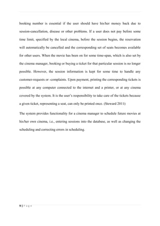 9 | P a g e
booking number is essential if the user should have his/her money back due to
session-cancellation, disease or other problems. If a user does not pay before some
time limit, specified by the local cinema, before the session begins, the reservation
will automatically be cancelled and the corresponding set of seats becomes available
for other users. When the movie has been on for some time-span, which is also set by
the cinema manager, booking or buying a ticket for that particular session is no longer
possible. However, the session information is kept for some time to handle any
customer-requests or -complaints. Upon payment, printing the corresponding tickets is
possible at any computer connected to the internet and a printer, or at any cinema
covered by the system. It is the user’s responsibility to take care of the tickets because
a given ticket, representing a seat, can only be printed once. (Steward 2011)
The system provides functionality for a cinema manager to schedule future movies at
his/her own cinema, i.e., entering sessions into the database, as well as changing the
scheduling and correcting errors in scheduling.
 
