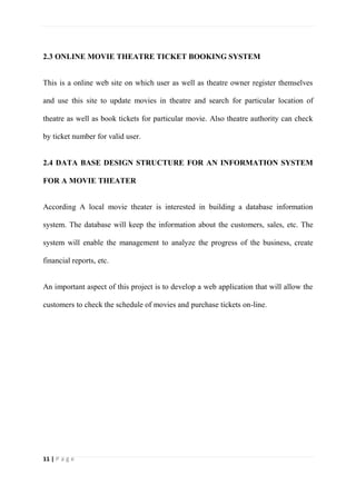 11 | P a g e
2.3 ONLINE MOVIE THEATRE TICKET BOOKING SYSTEM
This is a online web site on which user as well as theatre owner register themselves
and use this site to update movies in theatre and search for particular location of
theatre as well as book tickets for particular movie. Also theatre authority can check
by ticket number for valid user.
2.4 DATA BASE DESIGN STRUCTURE FOR AN INFORMATION SYSTEM
FOR A MOVIE THEATER
According A local movie theater is interested in building a database information
system. The database will keep the information about the customers, sales, etc. The
system will enable the management to analyze the progress of the business, create
financial reports, etc.
An important aspect of this project is to develop a web application that will allow the
customers to check the schedule of movies and purchase tickets on-line.
 