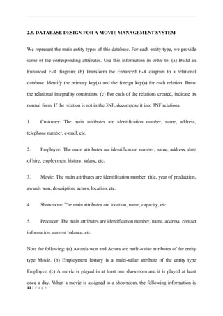 13 | P a g e
2.5. DATABASE DESIGN FOR A MOVIE MANAGEMENT SYSTEM
We represent the main entity types of this database. For each entity type, we provide
some of the corresponding attributes. Use this information in order to: (a) Build an
Enhanced E-R diagram; (b) Transform the Enhanced E-R diagram to a relational
database. Identify the primary key(s) and the foreign key(s) for each relation. Draw
the relational integrality constraints; (c) For each of the relations created, indicate its
normal form. If the relation is not in the 3NF, decompose it into 3NF relations.
1. Customer: The main attributes are identification number, name, address,
telephone number, e-mail, etc.
2. Employee: The main attributes are identification number, name, address, date
of hire, employment history, salary, etc.
3. Movie: The main attributes are identification number, title, year of production,
awards won, description, actors, location, etc.
4. Showroom: The main attributes are location, name, capacity, etc.
5. Producer: The main attributes are identification number, name, address, contact
information, current balance, etc.
Note the following: (a) Awards won and Actors are multi-value attributes of the entity
type Movie. (b) Employment history is a multi-value attribute of the entity type
Employee. (c) A movie is played in at least one showroom and it is played at least
once a day. When a movie is assigned to a showroom, the following information is
 