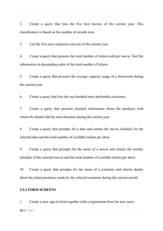 15 | P a g e
2. Create a query that lists the five best movies of the current year. This
classification is based on the number of awards won.
3. List the five most expensive movies of the current year.
4. Create a query that presents the total number of tickets sold per movie. Sort the
information in descending order of the total number of tickets.
5. Create a query that presents the average capacity usage of a showroom during
the current year.
6. Create a query that lists the one hundred most preferable customers.
7. Create a query that presents detailed information about the producer with
whom the theater did the most business during the current year.
8. Create a query that prompts for a date and returns the movie schedule for the
selected date and the total number of available tickets per show.
9. Create a query that prompts for the name of a movie and returns the weekly
schedule of the selected movie and the total number of available tickets per show.
10. Create a query that prompts for the name of a customer and returns details
about the ticket purchases made by the selected customer during the current month.
2.5.2 FORM SCREENS
1. Create a user sign-in form together with a registration form for new users.
 
